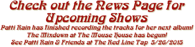 Check out the News Page for Upcoming Shows
Patti Rain has finished recording the tracks for her next album!
The Mixdown at The Mouse House has begun!
See Patti Rain & Friends at The Red Line Tap  5/26/2015
